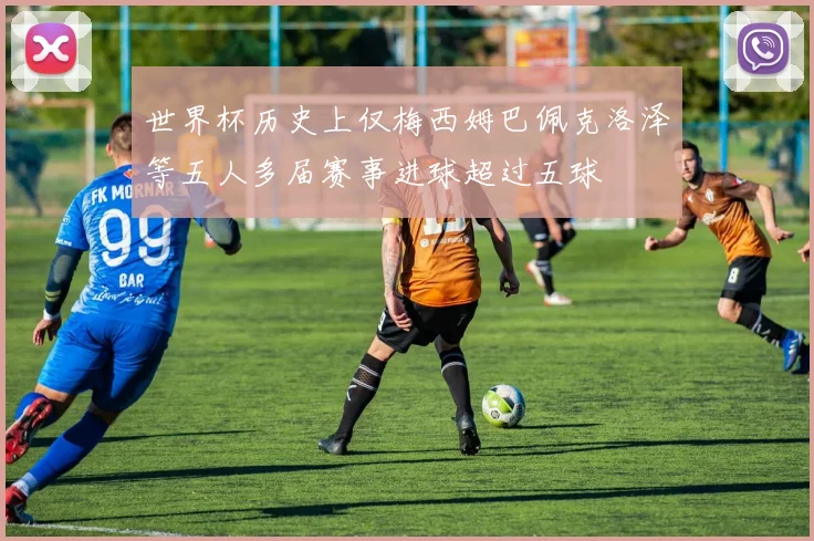 世界杯历史上仅梅西姆巴佩克洛泽等五人多届赛事进球超过五球