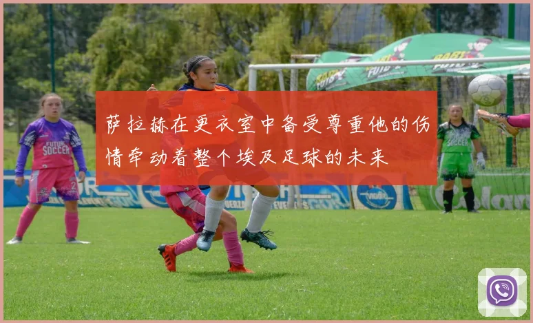 萨拉赫在更衣室中备受尊重他的伤情牵动着整个埃及足球的未来