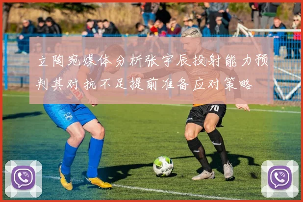 立陶宛媒体分析张宇辰投射能力预判其对抗不足提前准备应对策略