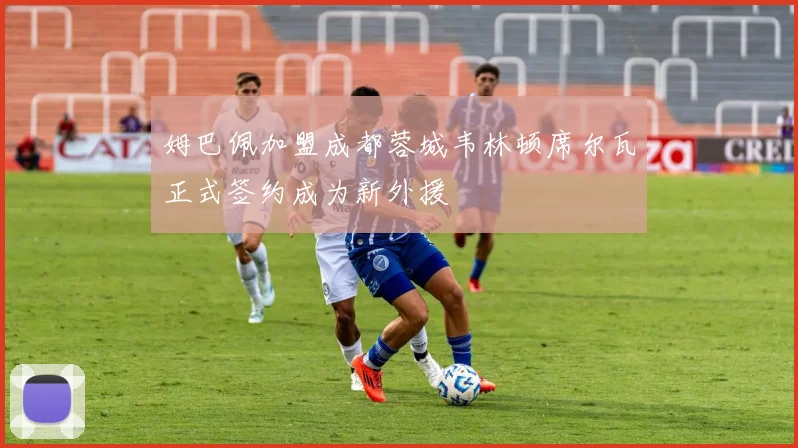 姆巴佩加盟成都蓉城韦林顿席尔瓦正式签约成为新外援