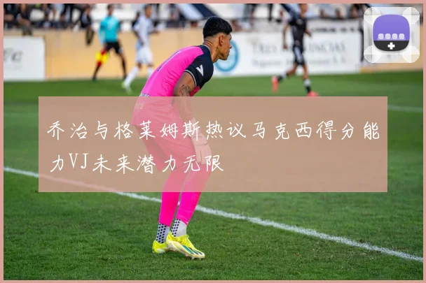 乔治与格莱姆斯热议马克西得分能力VJ未来潜力无限