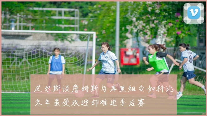皮尔斯谈詹姆斯与库里组合如科比末年虽受欢迎却难进季后赛
