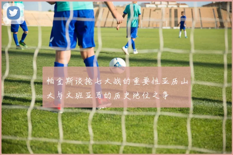 帕金斯谈抢七大战的重要性亚历山大与文班亚马的历史地位之争