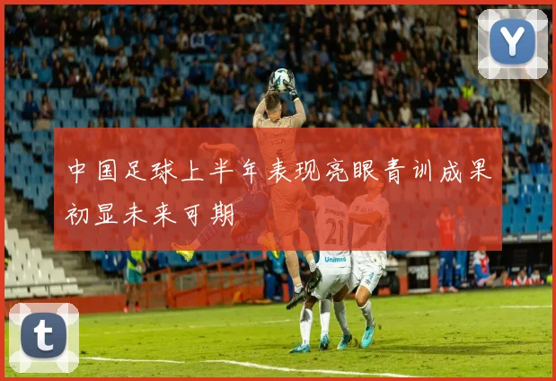 中国足球上半年表现亮眼青训成果初显未来可期