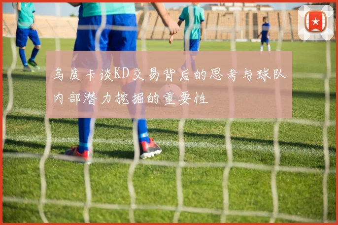 乌度卡谈KD交易背后的思考与球队内部潜力挖掘的重要性