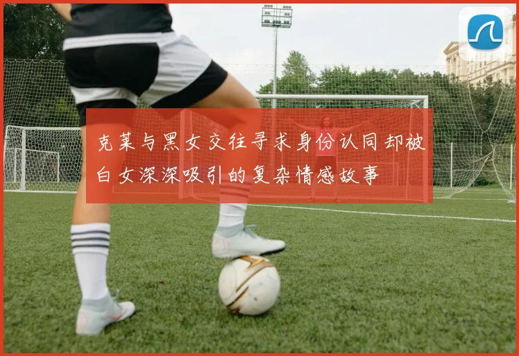 克莱与黑女交往寻求身份认同却被白女深深吸引的复杂情感故事