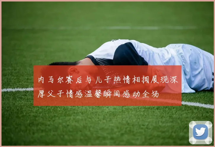内马尔赛后与儿子热情相拥展现深厚父子情感温馨瞬间感动全场