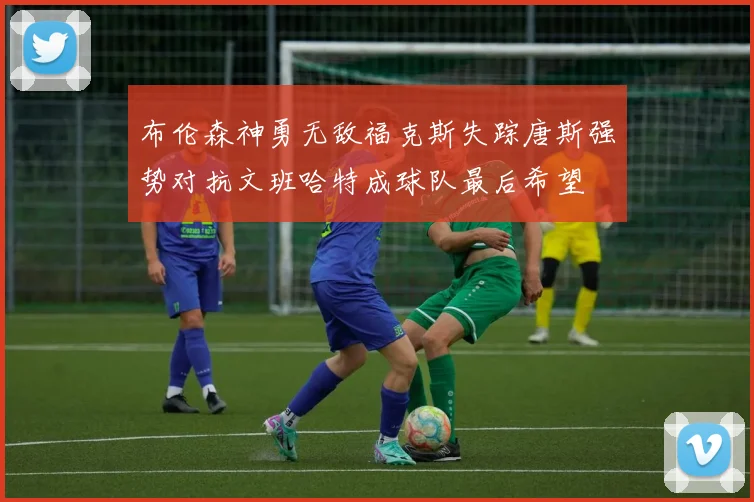 布伦森神勇无敌福克斯失踪唐斯强势对抗文班哈特成球队最后希望