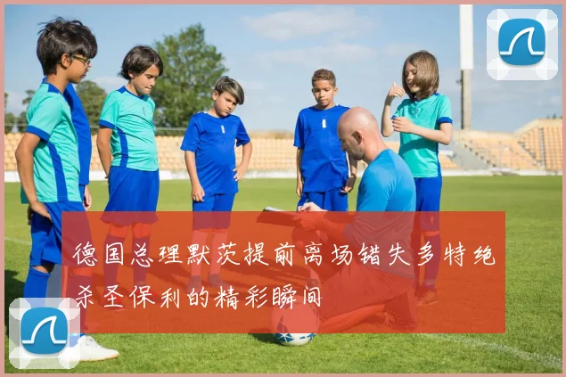 德国总理默茨提前离场错失多特绝杀圣保利的精彩瞬间