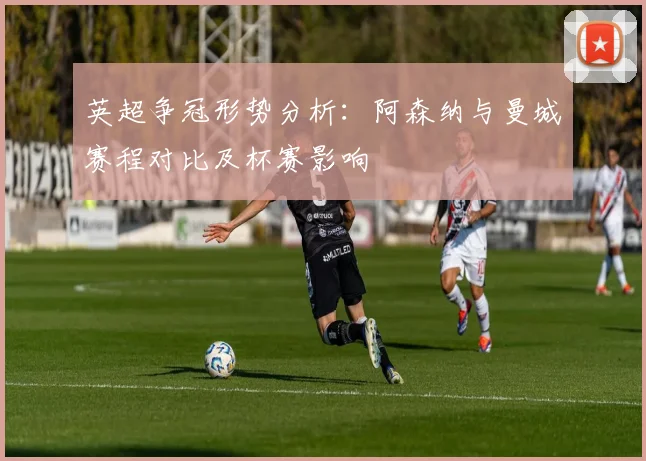 英超争冠形势分析：阿森纳与曼城赛程对比及杯赛影响