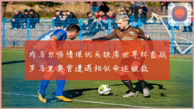 内马尔伤情堪忧或缺席世界杯首战罗马里奥曾遭遇相似命运被裁