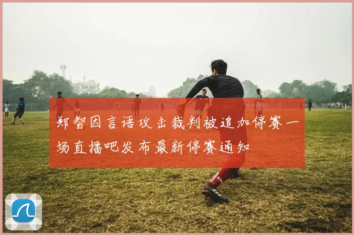 郑智因言语攻击裁判被追加停赛一场直播吧发布最新停赛通知