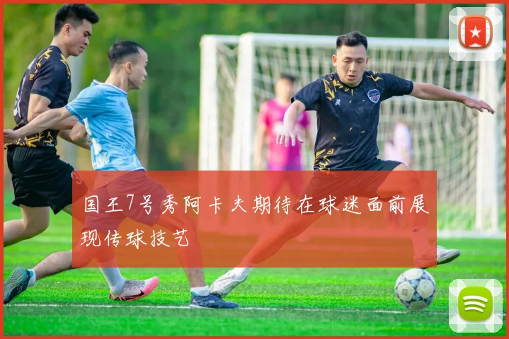 国王7号秀阿卡夫期待在球迷面前展现传球技艺