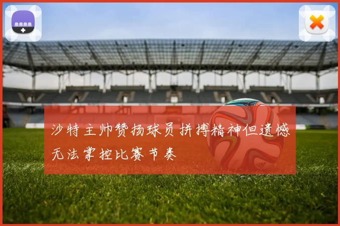沙特主帅赞扬球员拼搏精神但遗憾无法掌控比赛节奏
