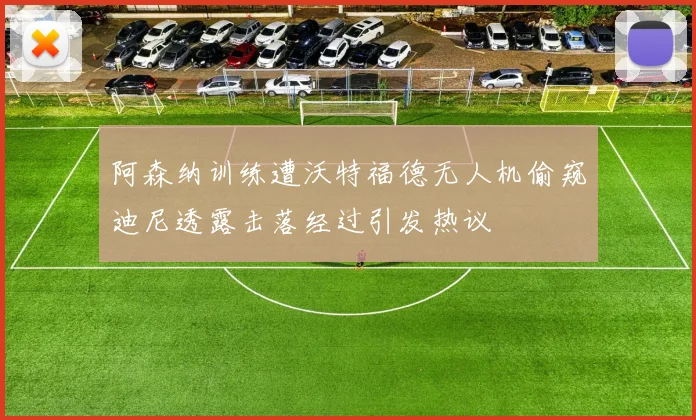 阿森纳训练遭沃特福德无人机偷窥迪尼透露击落经过引发热议