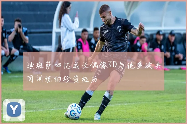 迪班萨回忆成长偶像KD与他多次共同训练的珍贵经历