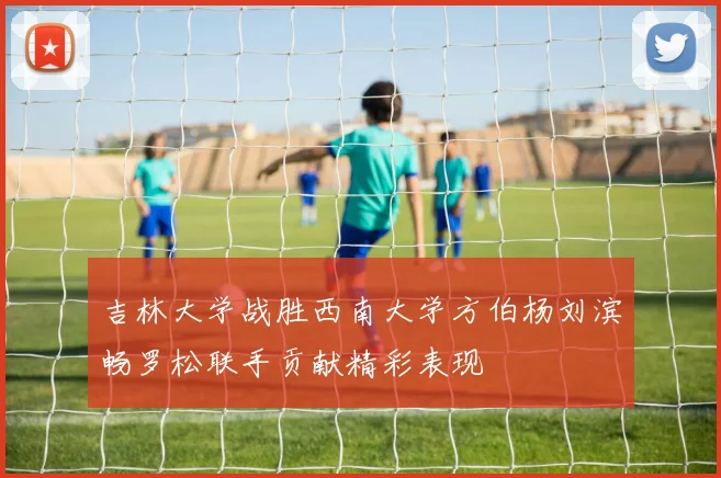 吉林大学战胜西南大学方伯杨刘滨畅罗松联手贡献精彩表现