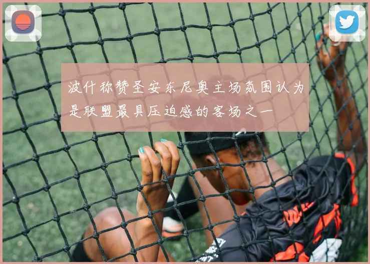 波什称赞圣安东尼奥主场氛围认为是联盟最具压迫感的客场之一