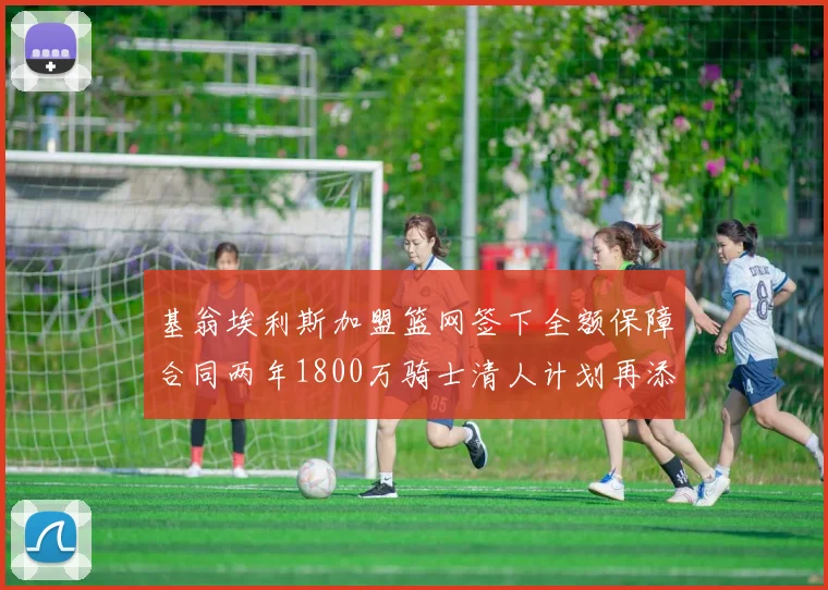 基翁埃利斯加盟篮网签下全额保障合同两年1800万骑士清人计划再添新动态