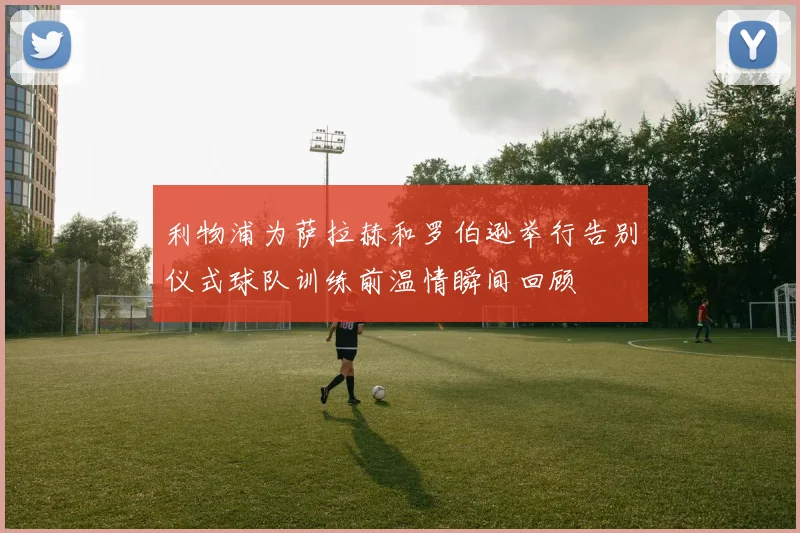 利物浦为萨拉赫和罗伯逊举行告别仪式球队训练前温情瞬间回顾
