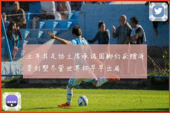 土耳其足协主席承诺国脚们获赠海景别墅尽管世界杯早早出局