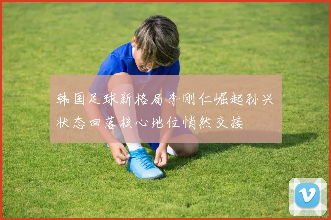 韩国足球新格局李刚仁崛起孙兴慜状态回落核心地位悄然交接