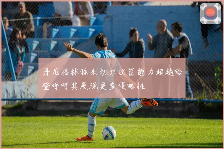 丹尼格林称米切尔攻筐能力超越哈登呼吁其展现更多侵略性