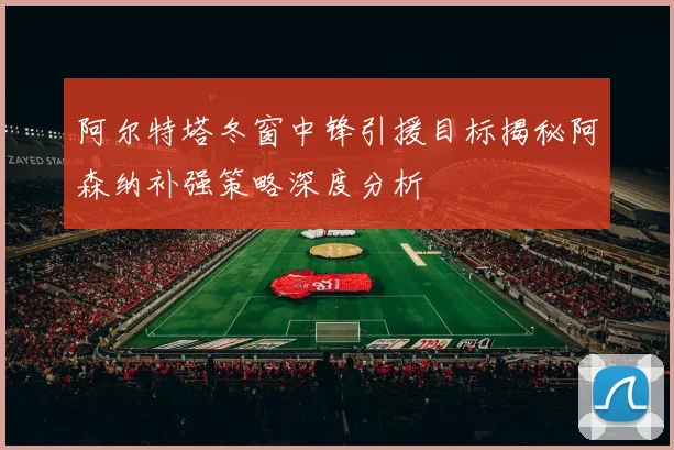 阿尔特塔冬窗中锋引援目标揭秘阿森纳补强策略深度分析