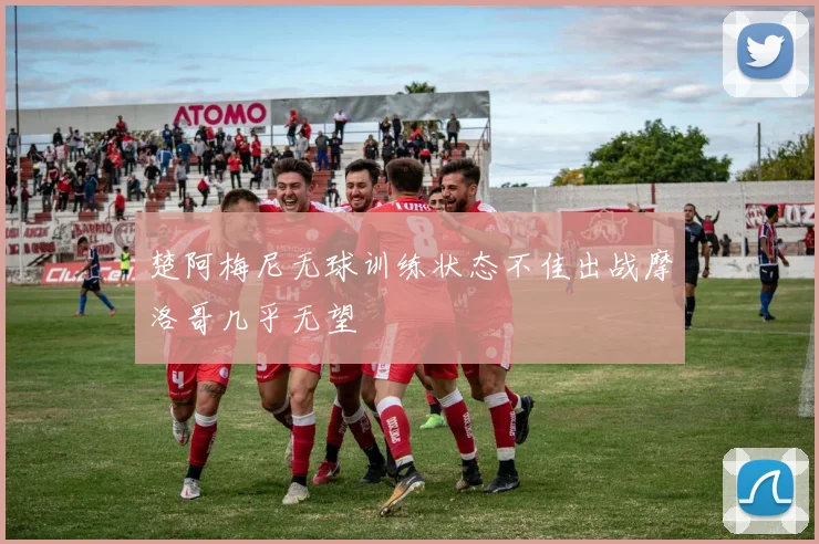 楚阿梅尼无球训练状态不佳出战摩洛哥几乎无望