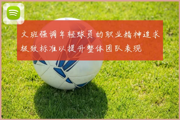 文班强调年轻球员的职业精神追求极致标准以提升整体团队表现