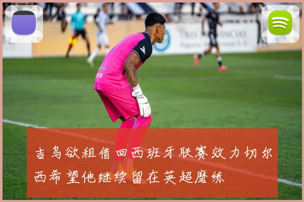 吉乌欲租借回西班牙联赛效力切尔西希望他继续留在英超磨练